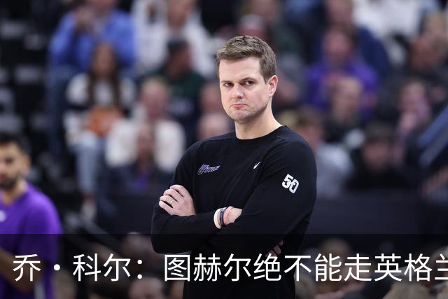 乔·科尔：图赫尔绝不能走英格兰的老路，强行把大牌球星塞入首发