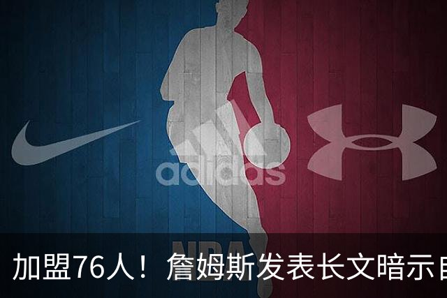 加盟76人！詹姆斯发表长文暗示自己：这是最后的的旅程！