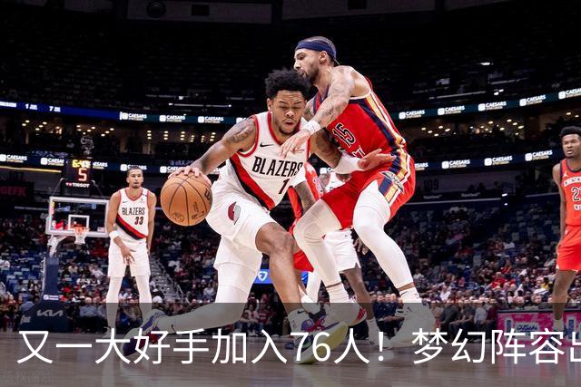 又一大好手加入76人！梦幻阵容出炉，詹姆斯的第5冠有戏了