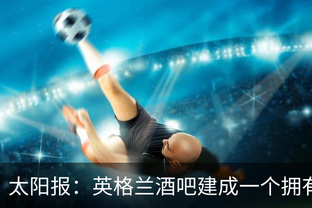 太阳报：英格兰酒吧建成一个拥有400座位的看台，给球迷看世界杯