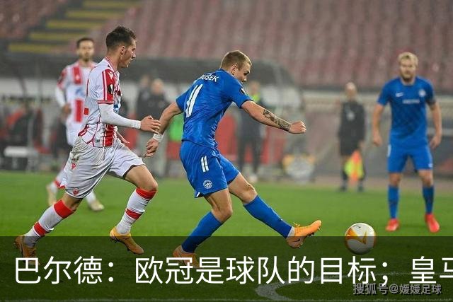 巴尔德：欧冠是球队的目标；皇马引援多？我们专注于自己