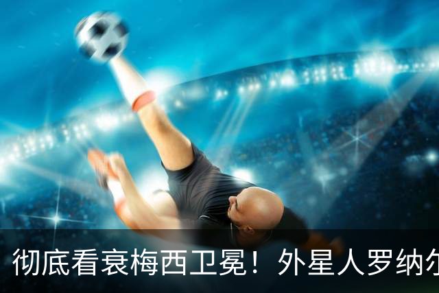 彻底看衰梅西卫冕！外星人罗纳尔多大胆预测2026年世界杯决赛