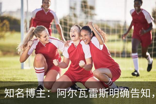 知名博主：阿尔瓦雷斯明确告知，若无法加盟巴萨非常愿意去阿森纳