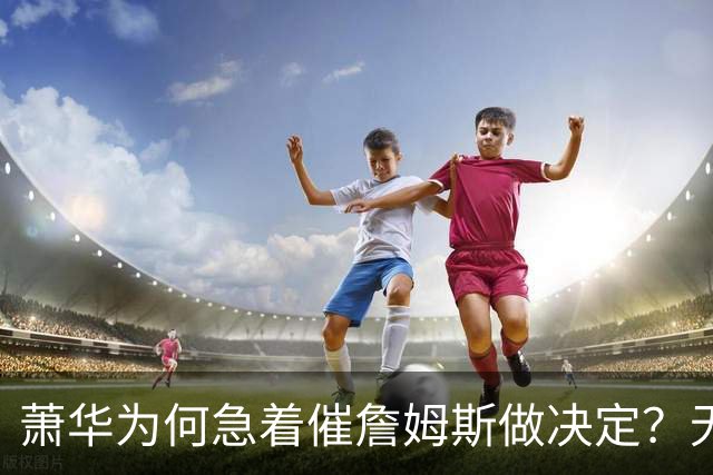 萧华为何急着催詹姆斯做决定？无关情怀，全是生意