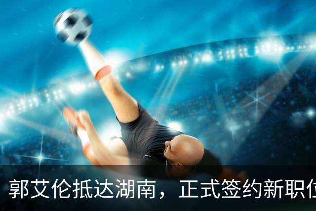郭艾伦抵达湖南，正式签约新职位曝光，杨鸣送上祝福