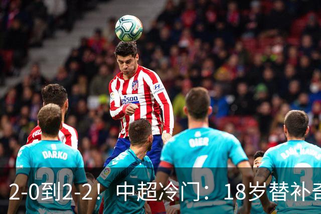 2-0到2-2！中超冷门：18岁替补奇兵4分钟连造两球 传统豪门5轮1胜