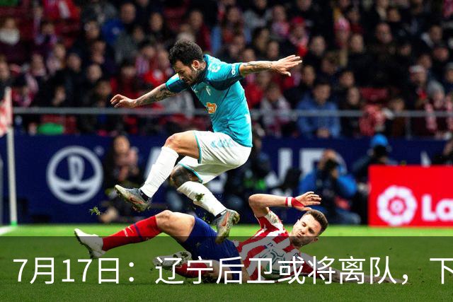 7月17日：辽宁后卫或将离队，下赛季谁能辅佐赵继伟成为热议焦点